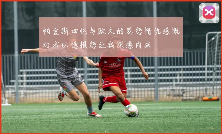 帕金斯回忆与欧文的恩怨情仇感慨对方以德报怨让我深感内疚