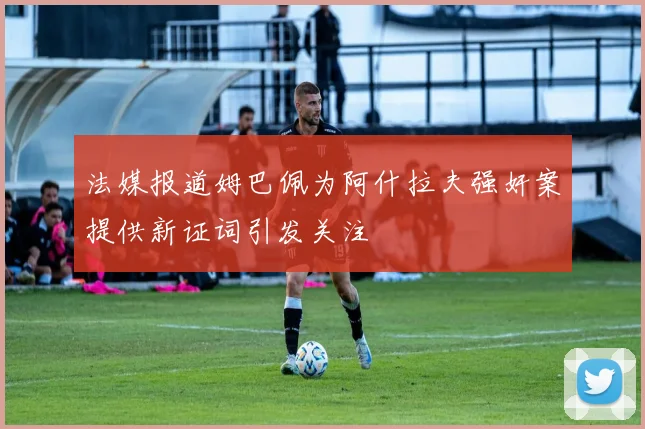 法媒报道姆巴佩为阿什拉夫强奸案提供新证词引发关注