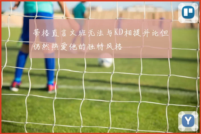 蒂格直言文班无法与KD相提并论但仍然热爱他的独特风格