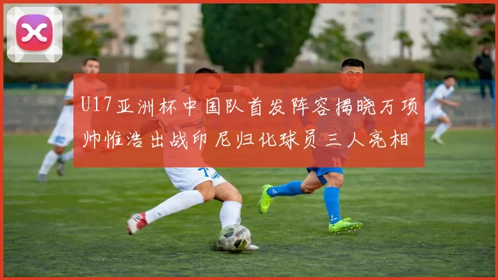 U17亚洲杯中国队首发阵容揭晓万项帅惟浩出战印尼归化球员三人亮相
