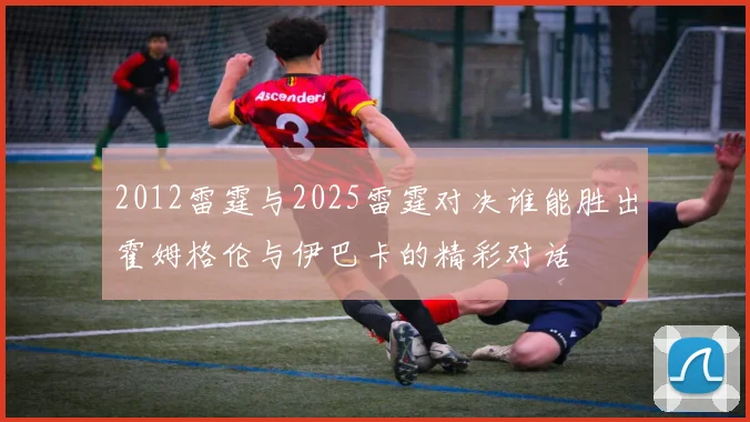 2012雷霆与2025雷霆对决谁能胜出霍姆格伦与伊巴卡的精彩对话