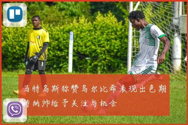 马特乌斯称赞乌尔比希表现出色期待纳帅给予关注与机会