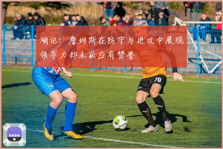 湖记：詹姆斯在防守与进攻中展现领导力却未获应有赞誉
