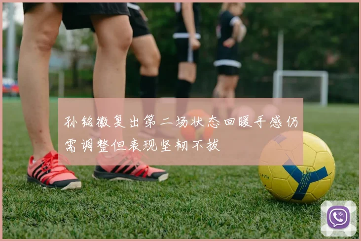 孙铭徽复出第二场状态回暖手感仍需调整但表现坚韧不拔