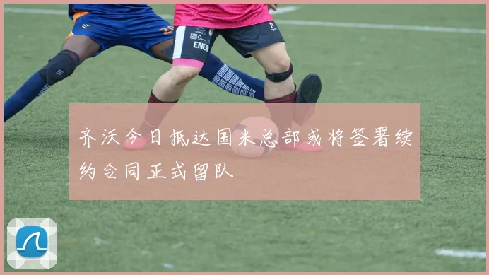 齐沃今日抵达国米总部或将签署续约合同正式留队