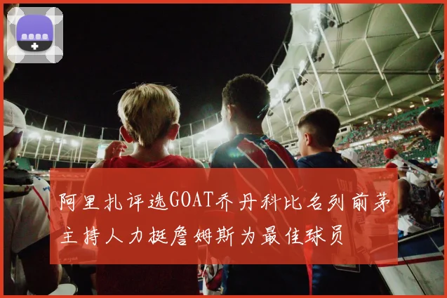 阿里扎评选GOAT乔丹科比名列前茅主持人力挺詹姆斯为最佳球员
